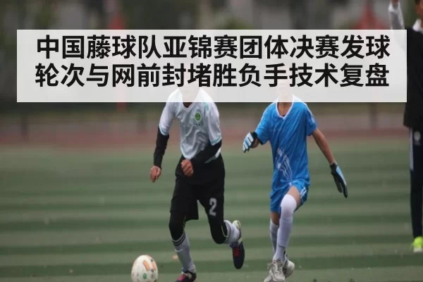 中国藤球队亚锦赛团体决赛发球轮次与网前封堵胜负手技术复盘